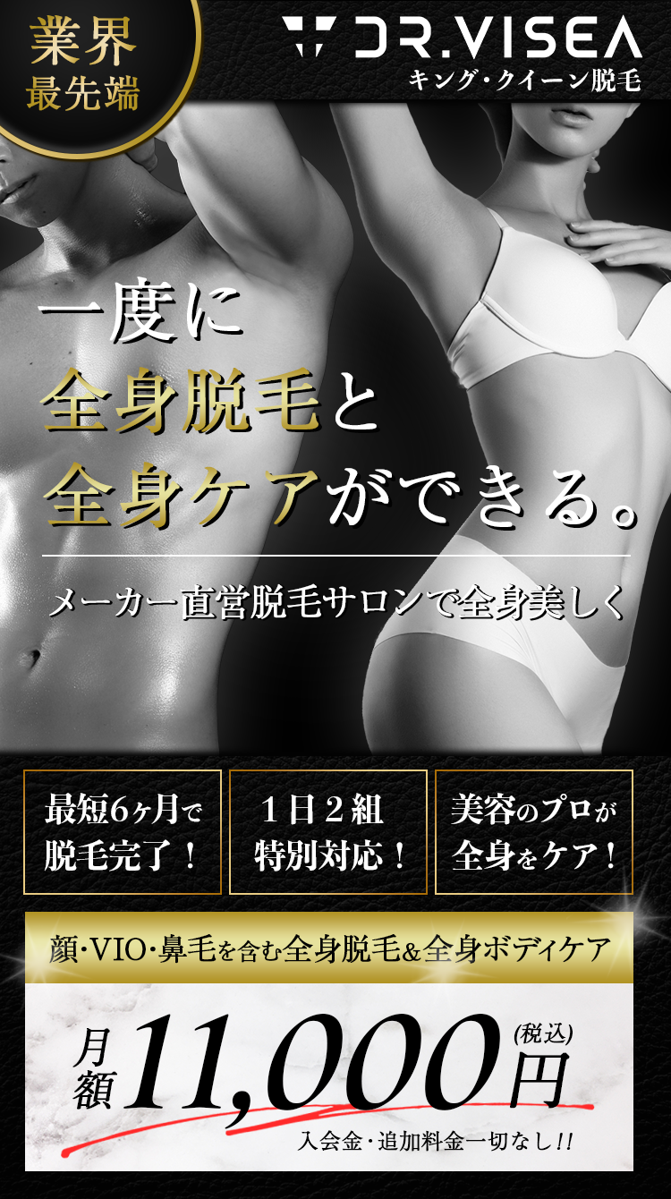 業界最先端　Dr.visea キング・クイーン脱毛　一度に全身脱毛と全身ケアができる。メーカー直営脱毛サロンで全身美しく
     最短6ヶ月で脱毛完了! 1日2組特別対応! プロが１回で全身脱毛とボディケア！ 顔・VIO・鼻毛を含む全身脱毛&全身ボディケア 月額11000円(税込み) 入会金・追加料金一切なし!!